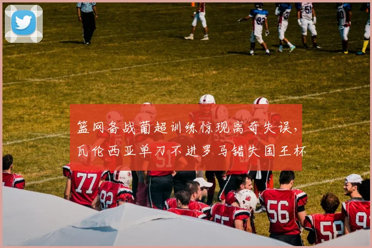 篮网备战葡超训练惊现离奇失误，瓦伦西亚单刀不进罗马错失国王杯良
