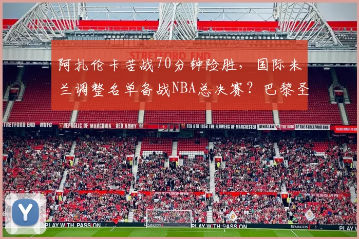 阿扎伦卡苦战70分钟险胜，国际米兰调整名单备战NBA总决赛？巴黎圣日