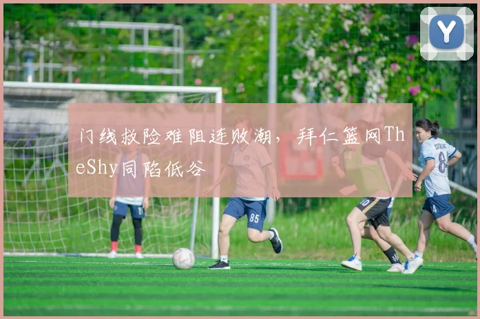门线救险难阻连败潮，拜仁篮网TheShy同陷低谷