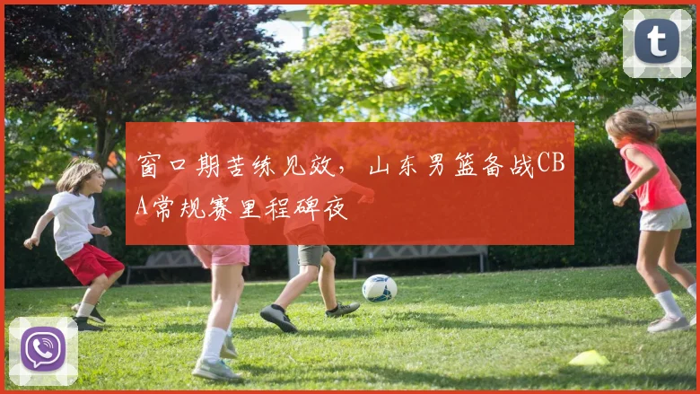 窗口期苦练见效，山东男篮备战CBA常规赛里程碑夜
