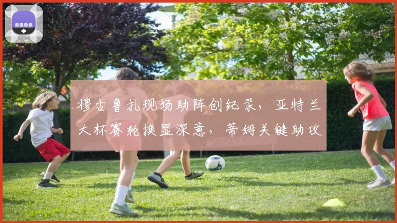 穆古鲁扎现场助阵创纪录，亚特兰大杯赛轮换显深意，蒂姆关键助攻引热