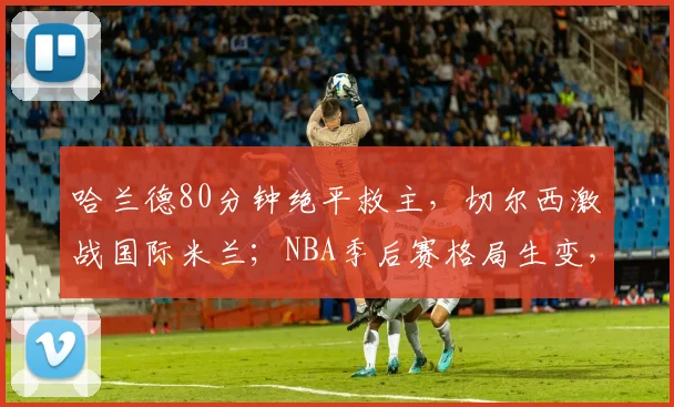 哈兰德80分钟绝平救主，切尔西激战国际米兰；NBA季后赛格局生变，热火