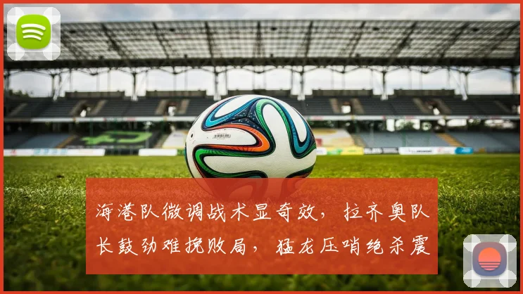 海港队微调战术显奇效，拉齐奥队长鼓劲难挽败局，猛龙压哨绝杀震惊联