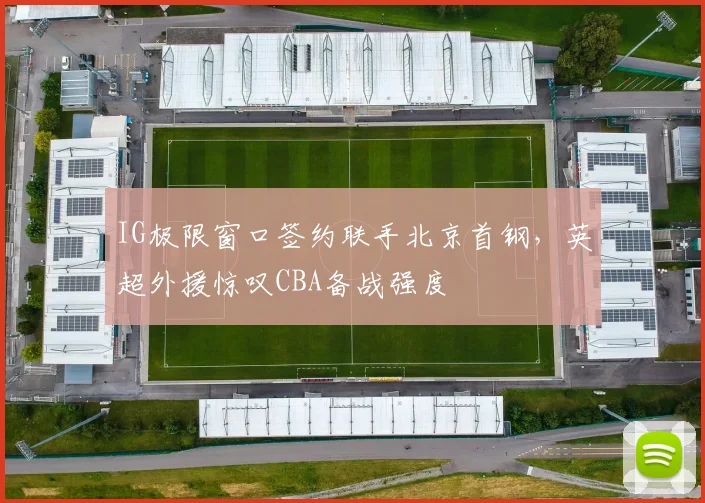 IG极限窗口签约联手北京首钢，英超外援惊叹CBA备战强度